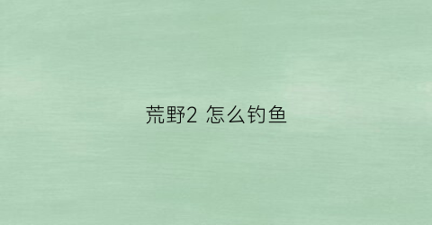 荒野2怎么钓鱼(荒野2怎么钓鱼)